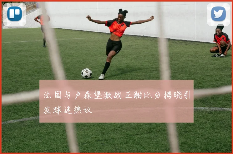 法国与卢森堡激战正酣比分揭晓引发球迷热议